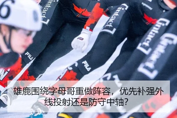 雄鹿围绕字母哥重做阵容，优先补强外线投射还是防守中轴？